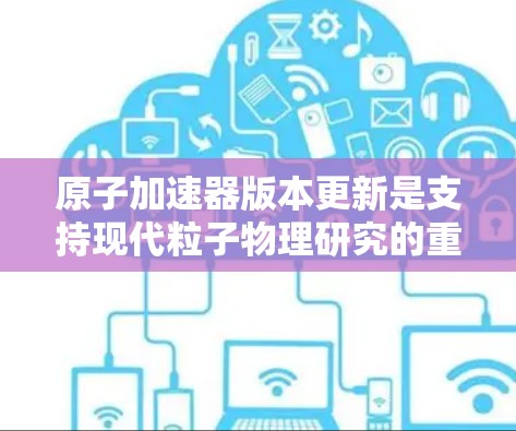 原子加速器版本更新是支持现代粒子物理研究的重要步骤,其重要性体现在以下几个方面 原子加速器版本更新是支持现代粒子物理研究的重要步骤,其重要性体现在以下几个方面