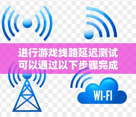 进行游戏线路延迟测试可以通过以下步骤完成 进行游戏线路延迟测试可以通过以下步骤完成