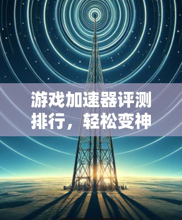 游戏加速器评测排行，轻松变神，远离延迟