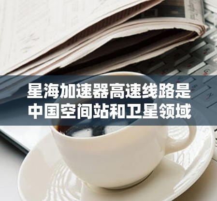 星海加速器高速线路是中国空间站和卫星领域的重要技术基础设施，旨在提升空间站和卫星的运行效率和稳定性。以下是关于该线路的详细信息