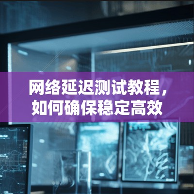 网络延迟测试教程，如何确保稳定高效传输