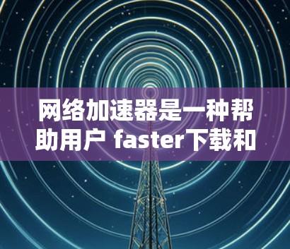 网络加速器是一种帮助用户 faster下载和上传文件的工具，尤其适用于网络不稳定或带宽受限的情况。以下是使用网络加速器的详细步骤