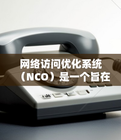 网络访问优化系统（NCO）是一个旨在提升网站访问体验和优化用户体验的系统，通过优化网页内容和加载方式来提高网页加载速度、响应时间以及内容质量。以下是该系统的主要方面及其详细解释