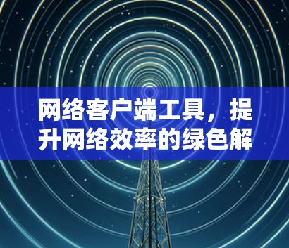 网络客户端工具,提升网络效率的绿色解决方案 网络客户端工具,提升网络效率的绿色解决方案